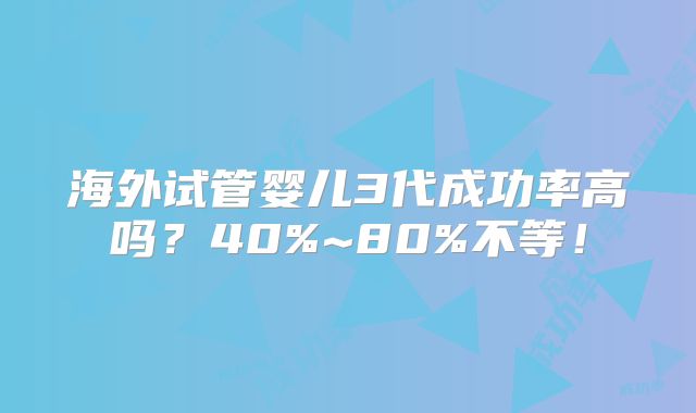 海外试管婴儿3代成功率高吗?40%~80%不等!