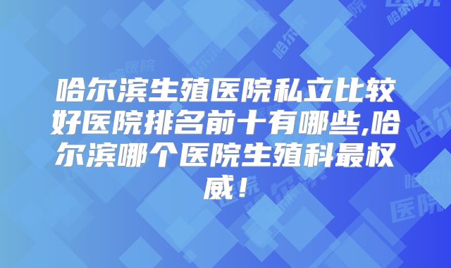 哈尔滨生殖医院私立比较好医院排名前十有哪些,哈尔滨哪个医院生殖科最权威！