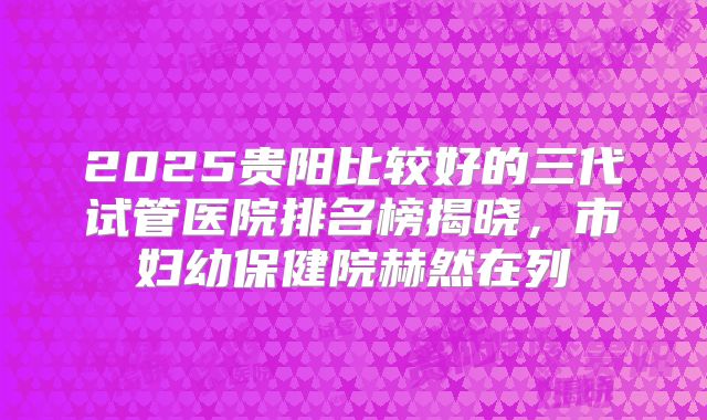2025贵阳比较好的三代试管医院排名榜揭晓,市妇幼保健院赫然在列