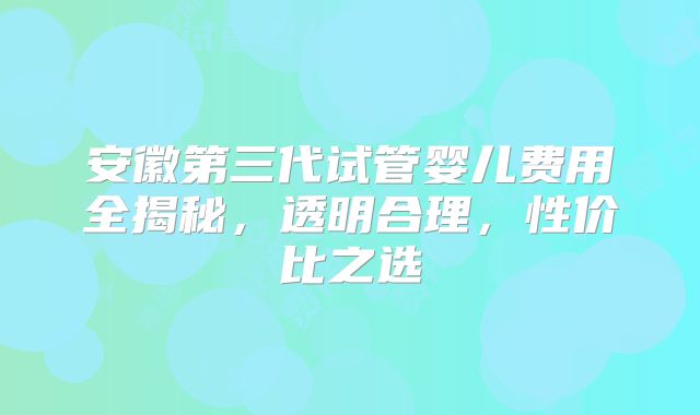 安徽第三代试管婴儿费用全揭秘,透明合理,性价比之选