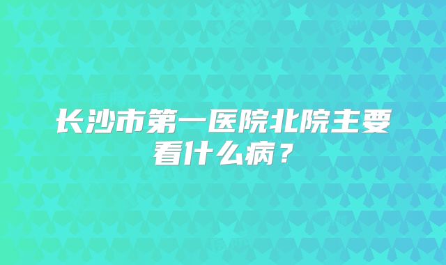 长沙市第一医院北院主要看什么病？