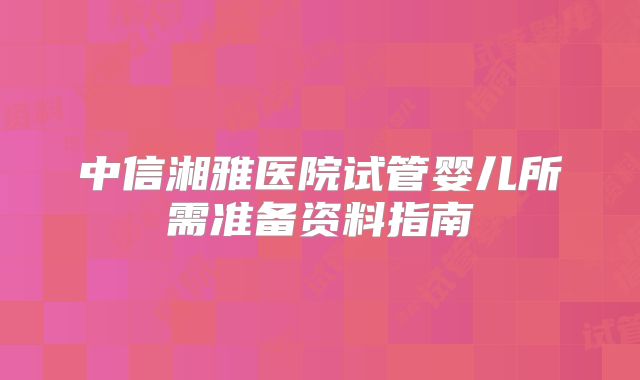 中信湘雅医院试管婴儿所需准备资料指南