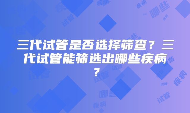 三代试管是否选择筛查?三代试管能筛选出哪些疾病?