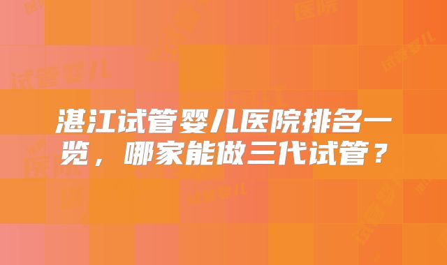 湛江试管婴儿医院排名一览，哪家能做三代试管？