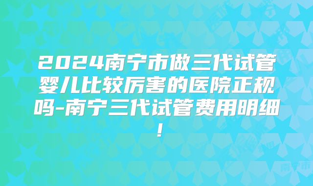 2024南宁市做三代试管婴儿比较厉害的医院正规吗-南宁三代试管费用明细！