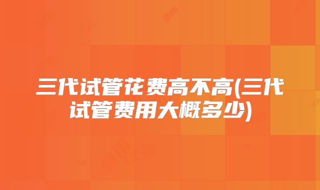 三代试管花费高不高(三代试管费用大概多少)