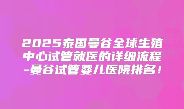 2025泰国曼谷全球生殖中心试管就医的详细流程-曼谷试管婴儿医院排名！