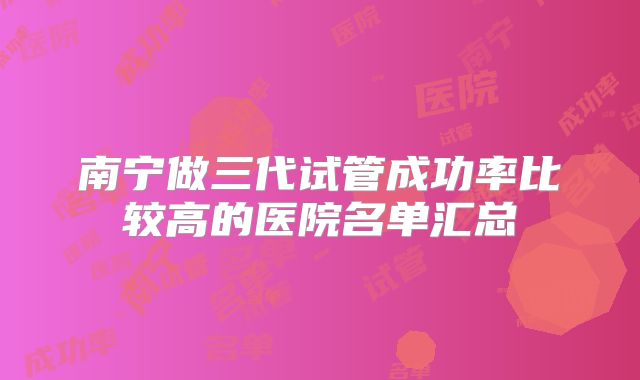 南宁做三代试管成功率比较高的医院名单汇总