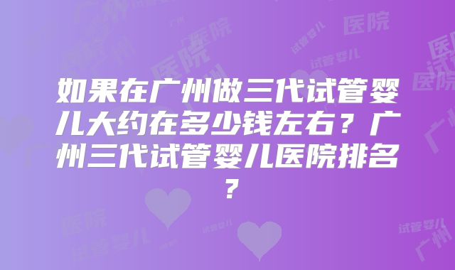 如果在广州做三代试管婴儿大约在多少钱左右?广州三代试管婴儿医院排名?