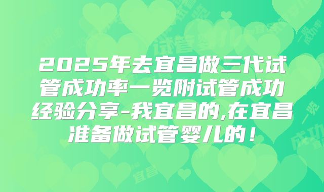 2025年去宜昌做三代试管成功率一览附试管成功经验分享-我宜昌的,在宜昌准备做试管婴儿的！