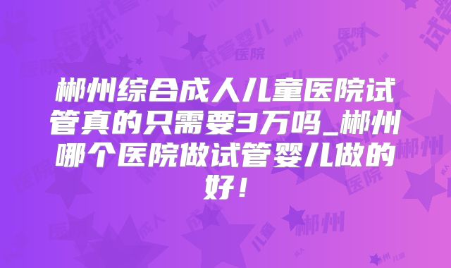 郴州综合成人儿童医院试管真的只需要3万吗_郴州哪个医院做试管婴儿做的好!