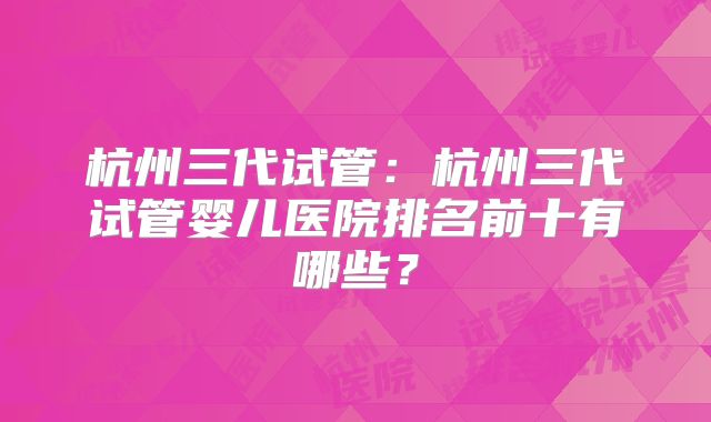杭州三代试管:杭州三代试管婴儿医院排名前十有哪些?