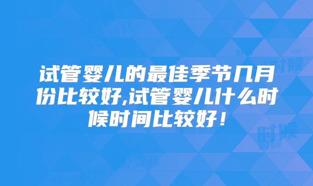 试管婴儿的最佳季节几月份比较好,试管婴儿什么时候时间比较好!
