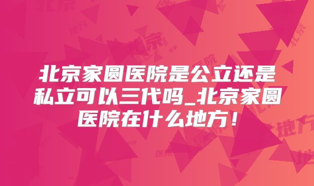 北京家圆医院是公立还是私立可以三代吗_北京家圆医院在什么地方！
