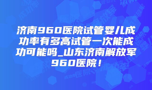 济南960医院试管婴儿成功率有多高试管一次能成功可能吗_山东济南解放军960医院！
