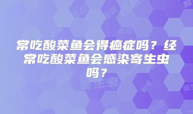 常吃酸菜鱼会得癌症吗?经常吃酸菜鱼会感染寄生虫吗?