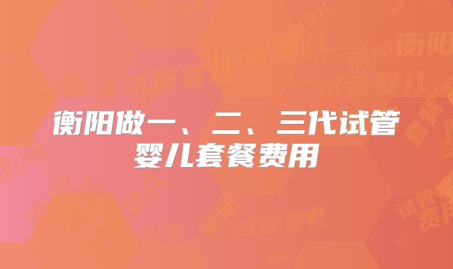 衡阳做一、二、三代试管婴儿套餐费用