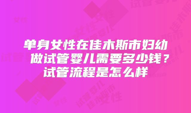 单身女性在佳木斯市妇幼 做试管婴儿需要多少钱？试管流程是怎么样