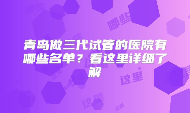 青岛做三代试管的医院有哪些名单？看这里详细了解