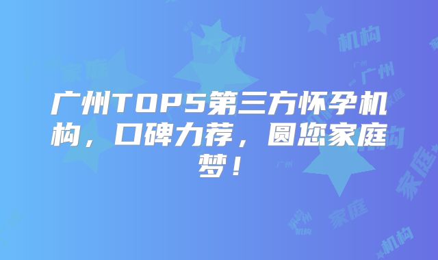 广州TOP5第三方怀孕机构,口碑力荐,圆您家庭梦!