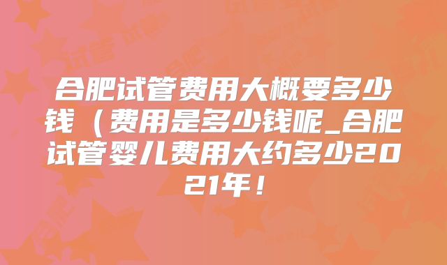 合肥试管费用大概要多少钱（费用是多少钱呢_合肥试管婴儿费用大约多少2021年！