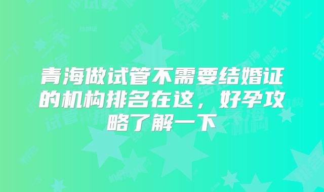 青海做试管不需要结婚证的机构排名在这,好孕攻略了解一下