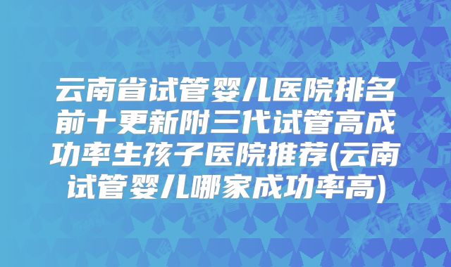 云南省试管婴儿医院排名前十更新附三代试管高成功率生孩子医院推荐(云南试管婴儿哪家成功率高)
