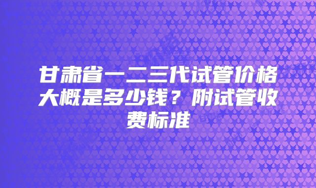 甘肃省一二三代试管价格大概是多少钱？附试管收费标准