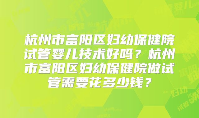 杭州市富阳区妇幼保健院试管婴儿技术好吗？杭州市富阳区妇幼保健院做试管需要花多少钱？
