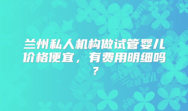 兰州私人机构做试管婴儿价格便宜，有费用明细吗？