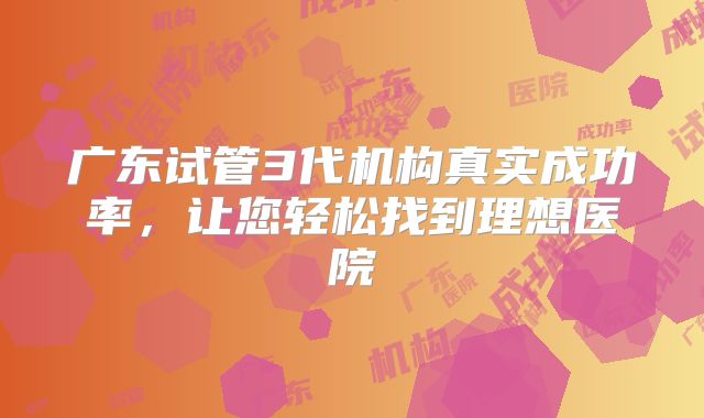 广东试管3代机构真实成功率,让您轻松找到理想医院