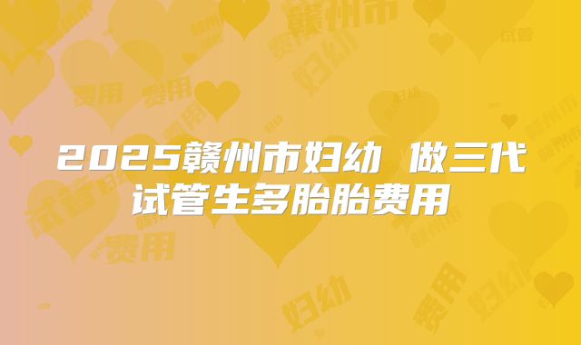 2025赣州市妇幼 做三代试管生多胎胎费用