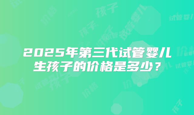 2025年第三代试管婴儿生孩子的价格是多少？