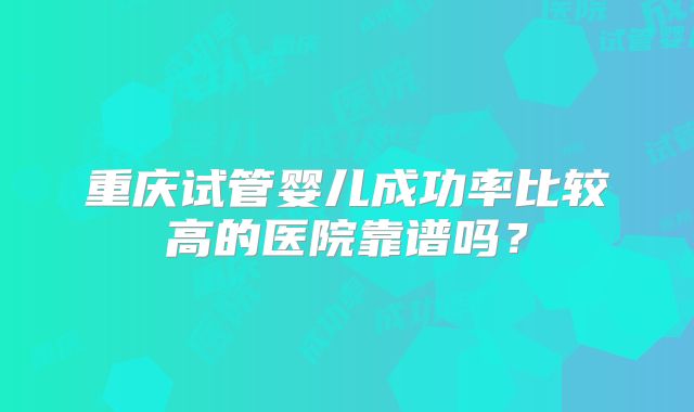 重庆试管婴儿成功率比较高的医院靠谱吗?