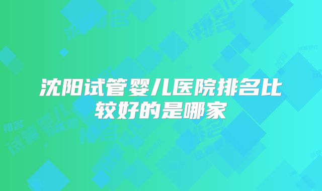 沈阳试管婴儿医院排名比较好的是哪家