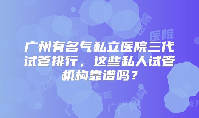 广州有名气私立医院三代试管排行,这些私人试管机构靠谱吗?