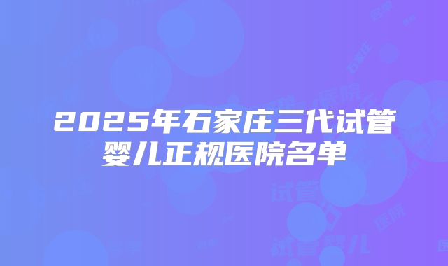 2025年石家庄三代试管婴儿正规医院名单