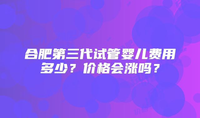 合肥第三代试管婴儿费用多少？价格会涨吗？