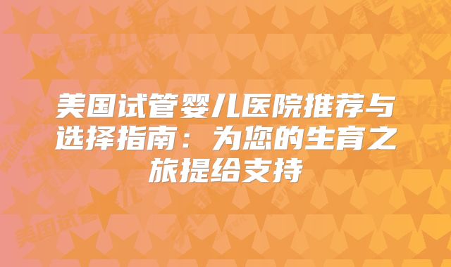 美国试管婴儿医院推荐与选择指南：为您的生育之旅提给支持