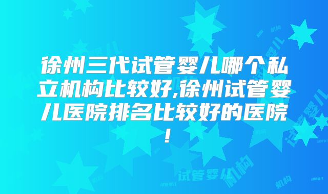 徐州三代试管婴儿哪个私立机构比较好,徐州试管婴儿医院排名比较好的医院!