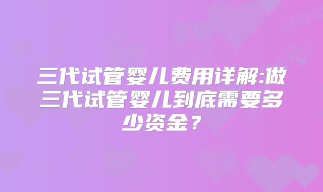 三代试管婴儿费用详解:做三代试管婴儿到底需要多少资金?