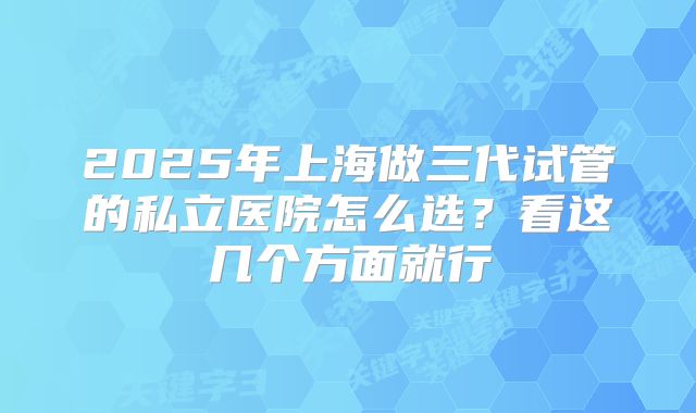 2025年上海做三代试管的私立医院怎么选?看这几个方面就行