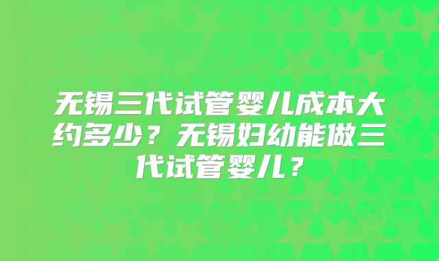 无锡三代试管婴儿成本大约多少?无锡妇幼能做三代试管婴儿?