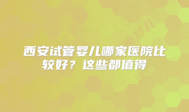 西安试管婴儿哪家医院比较好？这些都值得