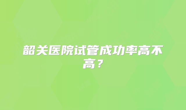 韶关医院试管成功率高不高?