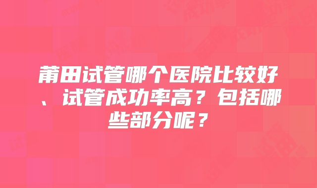 莆田试管哪个医院比较好、试管成功率高？包括哪些部分呢？