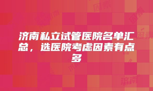 济南私立试管医院名单汇总，选医院考虑因素有点多