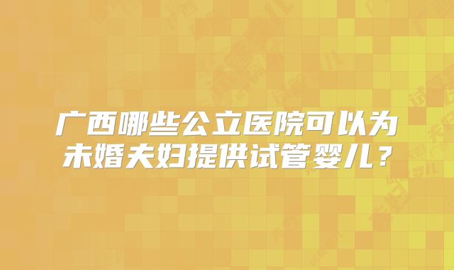 广西哪些公立医院可以为未婚夫妇提供试管婴儿？