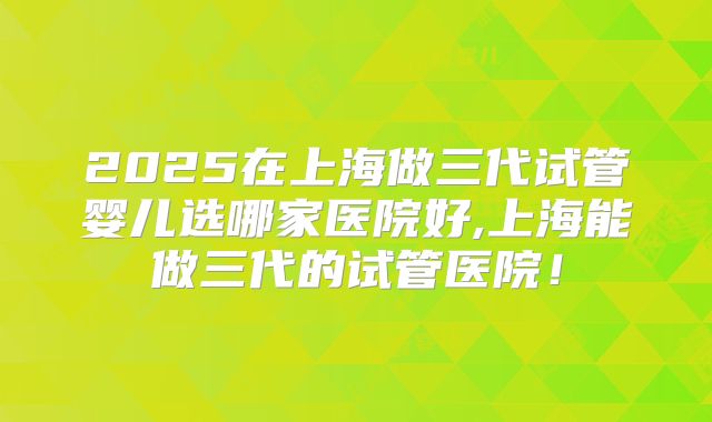 2025在上海做三代试管婴儿选哪家医院好,上海能做三代的试管医院!