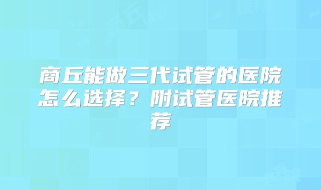 商丘能做三代试管的医院怎么选择?附试管医院推荐